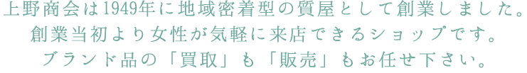 上野商会は1949年に地域密着型の質屋として創業しました。創業当初より女性が気軽に来店できるショップです。ブランド品の「買取」も「販売」もお任せ下さい。